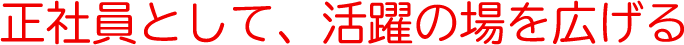 正社員として、活躍の場を広げる