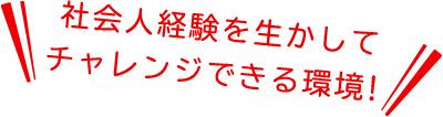 社会人経験を生かしてチャレンジできる環境！